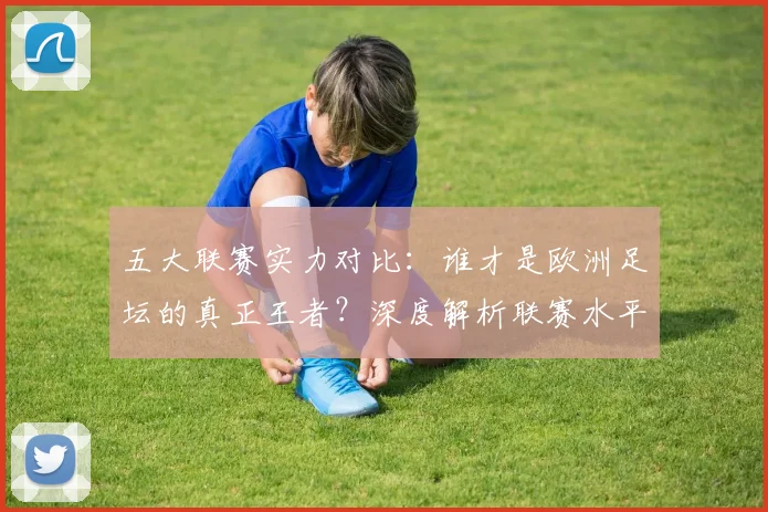 五大联赛实力对比:谁才是欧洲足坛的真正王者?深度解析联赛水平高低_20260611141054
