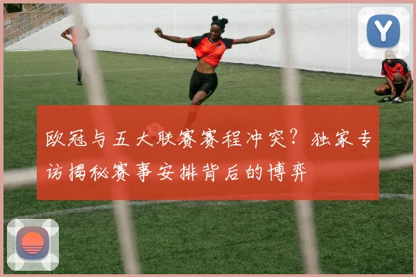 欧冠与五大联赛赛程冲突？独家专访揭秘赛事安排背后的博弈