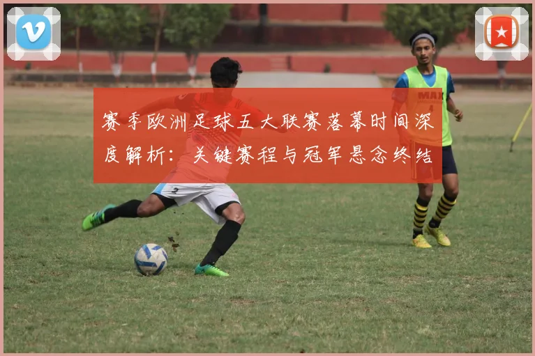 赛季欧洲足球五大联赛落幕时间深度解析：关键赛程与冠军悬念终结时刻