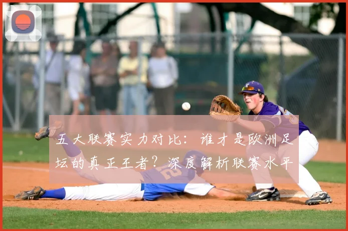 五大联赛实力对比:谁才是欧洲足坛的真正王者?深度解析联赛水平高低_20260611141054