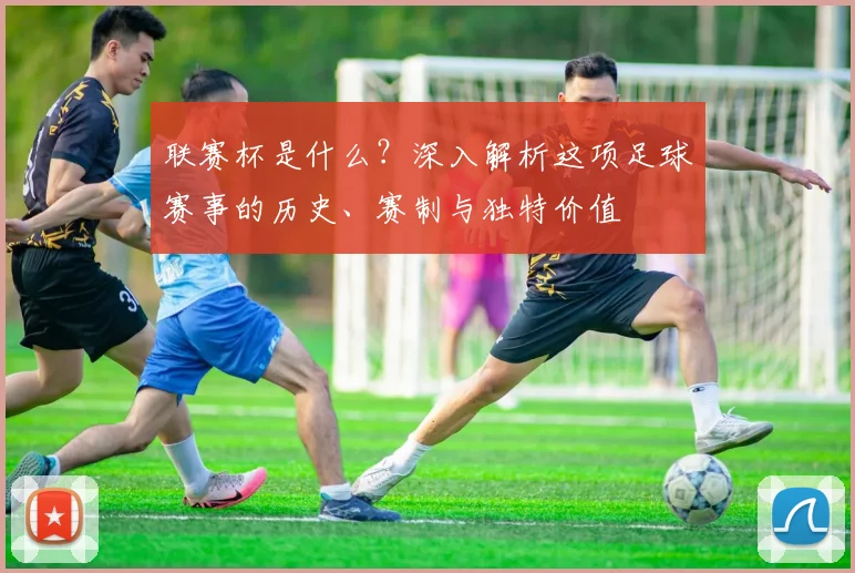 联赛杯是什么?深入解析这项足球赛事的历史、赛制与独特价值